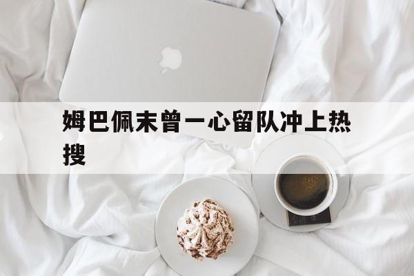 姆巴佩末曾一心留队冲上热搜的简单介绍